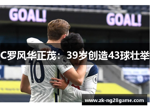 C罗风华正茂:39岁创造43球壮举 C罗风华正茂:39岁创造43球壮举