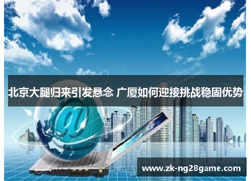 北京大腿归来引发悬念 广厦如何迎接挑战稳固优势 北京大腿归来引发悬念 广厦如何迎接挑战稳固优势