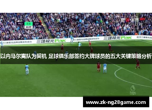 以内马尔离队为契机 足球俱乐部签约大牌球员的五大关键策略分析 以内马尔离队为契机 足球俱乐部签约大牌球员的五大关键策略分析