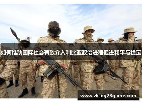 如何推动国际社会有效介入利比亚政治进程促进和平与稳定 如何推动国际社会有效介入利比亚政治进程促进和平与稳定