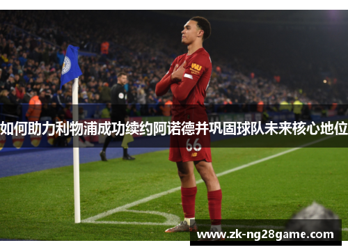 如何助力利物浦成功续约阿诺德并巩固球队未来核心地位