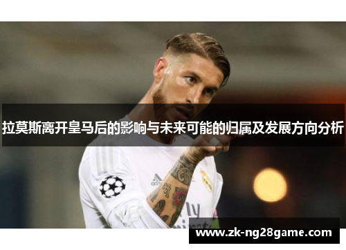 拉莫斯离开皇马后的影响与未来可能的归属及发展方向分析