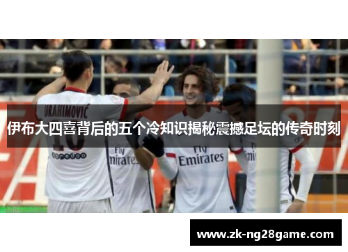 伊布大四喜背后的五个冷知识揭秘震撼足坛的传奇时刻