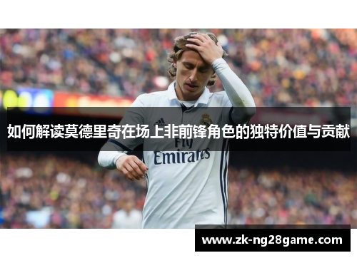 如何解读莫德里奇在场上非前锋角色的独特价值与贡献