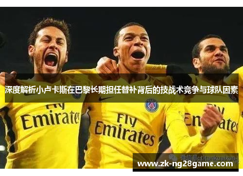 深度解析小卢卡斯在巴黎长期担任替补背后的技战术竞争与球队因素