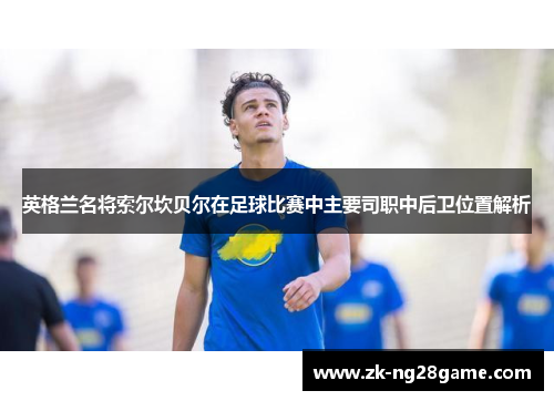 英格兰名将索尔坎贝尔在足球比赛中主要司职中后卫位置解析 英格兰名将索尔坎贝尔在足球比赛中主要司职中后卫位置解析