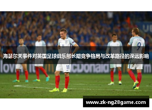 海瑟尔关事件对英国足球俱乐部长期竞争格局与改革路径的深远影响 海瑟尔关事件对英国足球俱乐部长期竞争格局与改革路径的深远影响