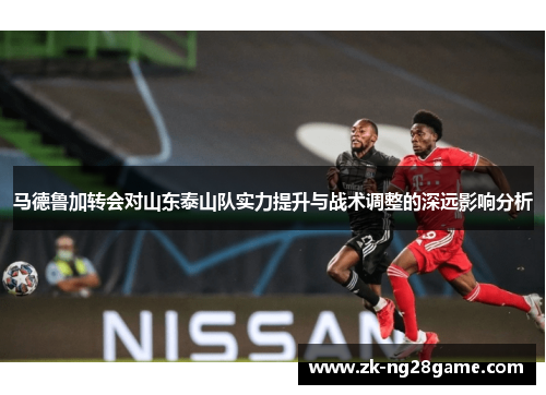 马德鲁加转会对山东泰山队实力提升与战术调整的深远影响分析 马德鲁加转会对山东泰山队实力提升与战术调整的深远影响分析