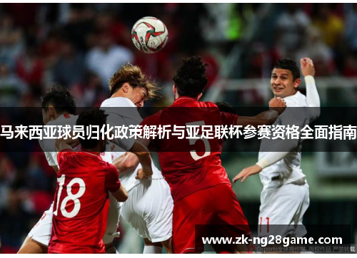 马来西亚球员归化政策解析与亚足联杯参赛资格全面指南 马来西亚球员归化政策解析与亚足联杯参赛资格全面指南