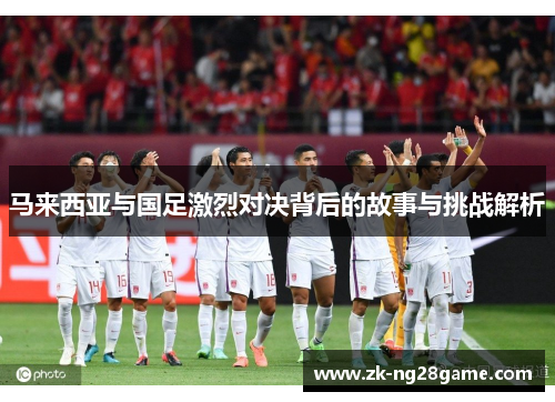 马来西亚与国足激烈对决背后的故事与挑战解析 马来西亚与国足激烈对决背后的故事与挑战解析