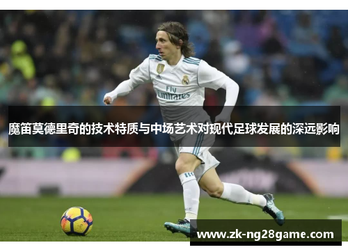 魔笛莫德里奇的技术特质与中场艺术对现代足球发展的深远影响 魔笛莫德里奇的技术特质与中场艺术对现代足球发展的深远影响