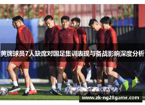 黄牌球员7人缺席对国足集训表现与备战影响深度分析 黄牌球员7人缺席对国足集训表现与备战影响深度分析