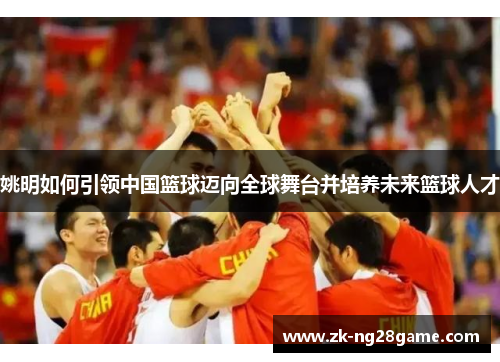 姚明如何引领中国篮球迈向全球舞台并培养未来篮球人才 姚明如何引领中国篮球迈向全球舞台并培养未来篮球人才