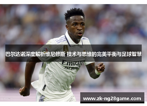 巴尔达诺深度解析维尼修斯 技术与思维的完美平衡与足球智慧 巴尔达诺深度解析维尼修斯 技术与思维的完美平衡与足球智慧