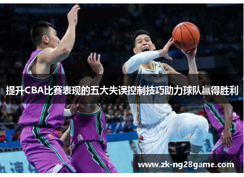 提升CBA比赛表现的五大失误控制技巧助力球队赢得胜利 提升CBA比赛表现的五大失误控制技巧助力球队赢得胜利