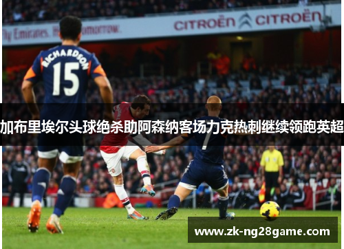 加布里埃尔头球绝杀助阿森纳客场力克热刺继续领跑英超