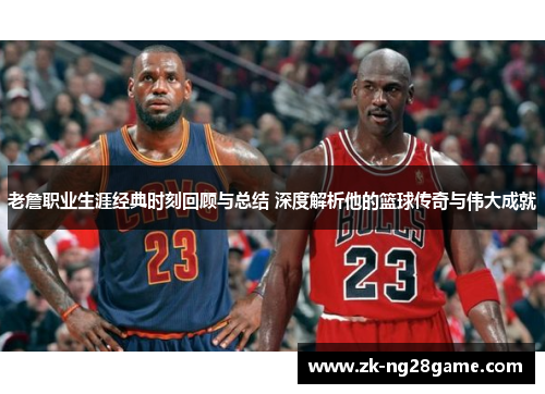 老詹职业生涯经典时刻回顾与总结 深度解析他的篮球传奇与伟大成就